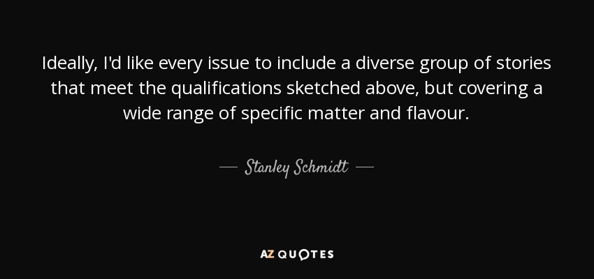 Ideally, I'd like every issue to include a diverse group of stories that meet the qualifications sketched above, but covering a wide range of specific matter and flavour. - Stanley Schmidt