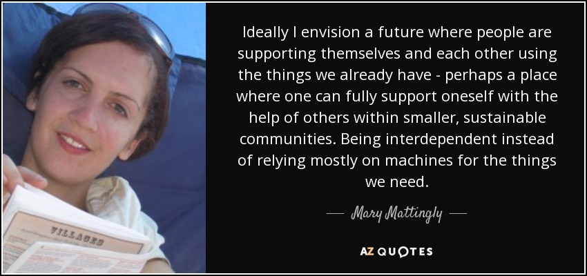 Ideally I envision a future where people are supporting themselves and each other using the things we already have - perhaps a place where one can fully support oneself with the help of others within smaller, sustainable communities. Being interdependent instead of relying mostly on machines for the things we need. - Mary Mattingly