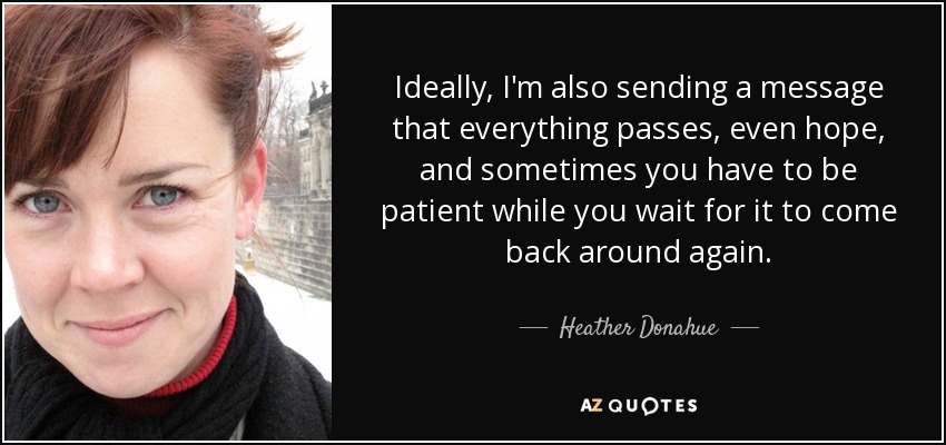 Ideally, I'm also sending a message that everything passes, even hope, and sometimes you have to be patient while you wait for it to come back around again. - Heather Donahue