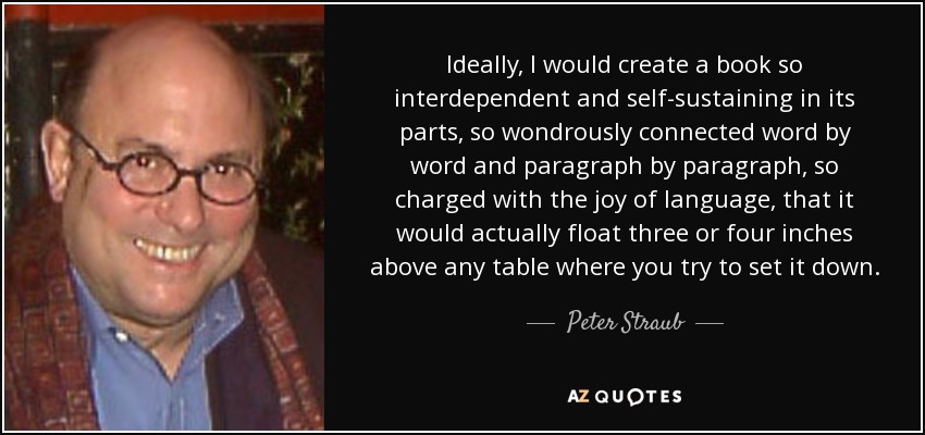 Ideally, I would create a book so interdependent and self-sustaining in its parts, so wondrously connected word by word and paragraph by paragraph, so charged with the joy of language, that it would actually float three or four inches above any table where you try to set it down. - Peter Straub
