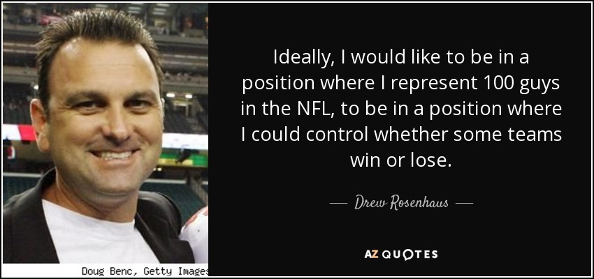Ideally, I would like to be in a position where I represent 100 guys in the NFL, to be in a position where I could control whether some teams win or lose. - Drew Rosenhaus