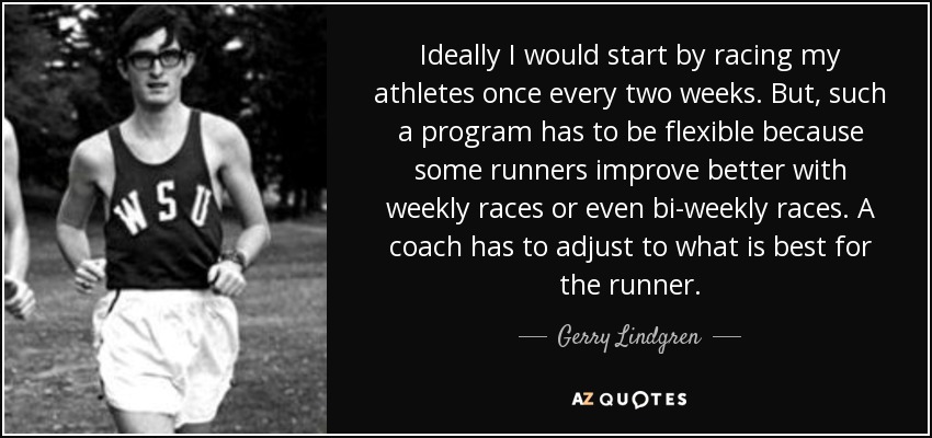 Ideally I would start by racing my athletes once every two weeks. But, such a program has to be flexible because some runners improve better with weekly races or even bi-weekly races. A coach has to adjust to what is best for the runner. - Gerry Lindgren