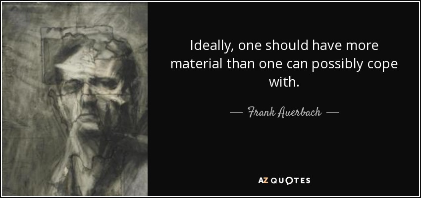 Ideally, one should have more material than one can possibly cope with. - Frank Auerbach