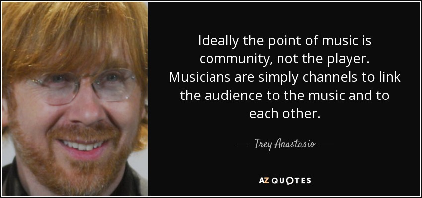 Ideally the point of music is community, not the player. Musicians are simply channels to link the audience to the music and to each other. - Trey Anastasio