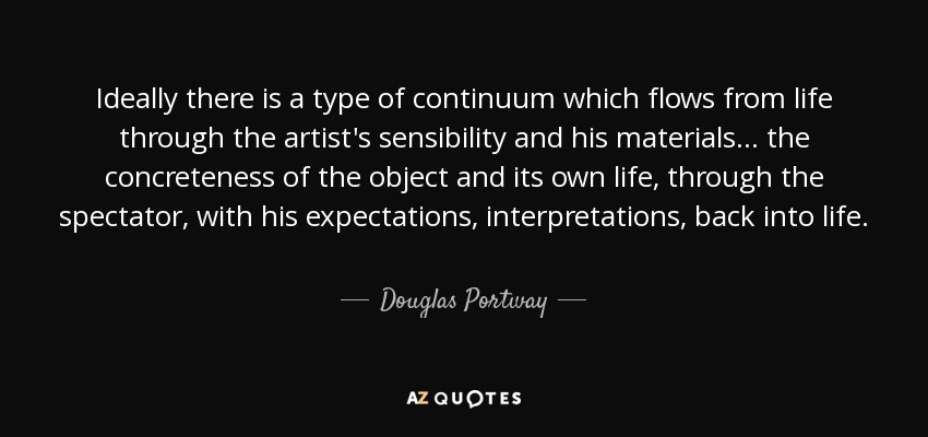 Ideally there is a type of continuum which flows from life through the artist's sensibility and his materials... the concreteness of the object and its own life , through the spectator, with his expectations, interpretations, back into life. - Douglas Portway