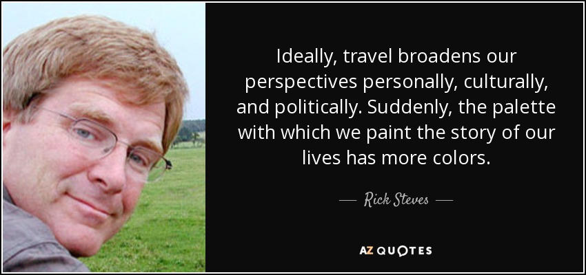 Ideally, travel broadens our perspectives personally, culturally, and politically. Suddenly, the palette with which we paint the story of our lives has more colors. - Rick Steves