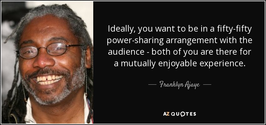 Ideally, you want to be in a fifty-fifty power-sharing arrangement with the audience - both of you are there for a mutually enjoyable experience. - Franklyn Ajaye