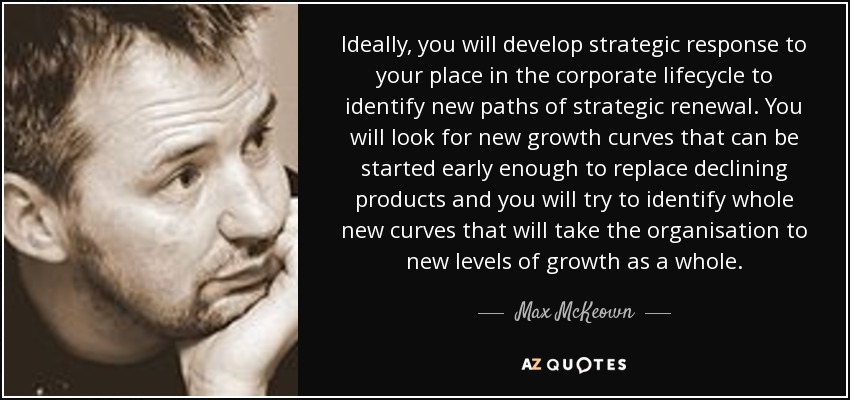 Ideally, you will develop strategic response to your place in the corporate lifecycle to identify new paths of strategic renewal. You will look for new growth curves that can be started early enough to replace declining products and you will try to identify whole new curves that will take the organisation to new levels of growth as a whole. - Max McKeown