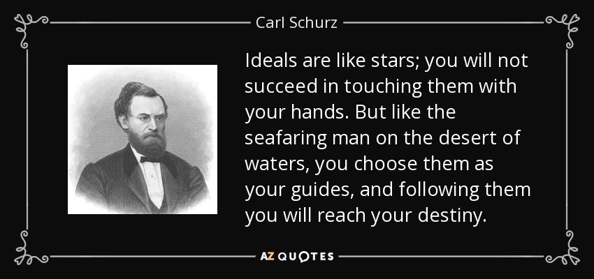 Ideals are like stars; you will not succeed in touching them with your hands. But like the seafaring man on the desert of waters, you choose them as your guides, and following them you will reach your destiny. - Carl Schurz