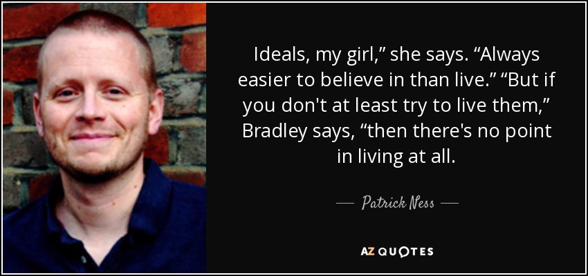 Ideals, my girl,” she says. “Always easier to believe in than live.” “But if you don't at least try to live them,” Bradley says, “then there's no point in living at all. - Patrick Ness