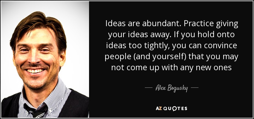 Ideas are abundant. Practice giving your ideas away. If you hold onto ideas too tightly, you can convince people (and yourself) that you may not come up with any new ones - Alex Bogusky
