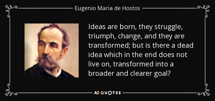Ideas are born, they struggle, triumph, change, and they are transformed; but is there a dead idea which in the end does not live on, transformed into a broader and clearer goal? - Eugenio Maria de Hostos