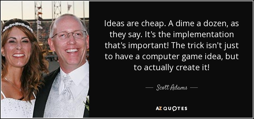 Ideas are cheap. A dime a dozen, as they say. It's the implementation that's important! The trick isn't just to have a computer game idea, but to actually create it! - Scott Adams