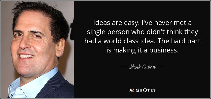 Ideas are easy. I've never met a single person who didn't think they had a world class idea. The hard part is making it a business. - Mark Cuban