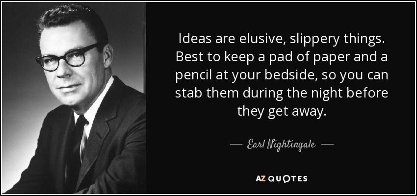Ideas are elusive, slippery things. Best to keep a pad of paper and a pencil at your bedside, so you can stab them during the night before they get away. - Earl Nightingale