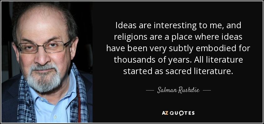 Ideas are interesting to me, and religions are a place where ideas have been very subtly embodied for thousands of years. All literature started as sacred literature. - Salman Rushdie