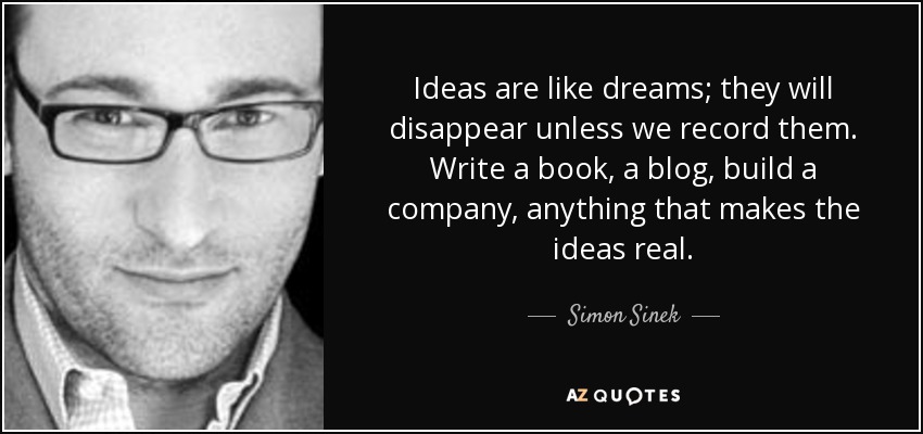 Ideas are like dreams; they will disappear unless we record them. Write a book, a blog, build a company, anything that makes the ideas real. - Simon Sinek