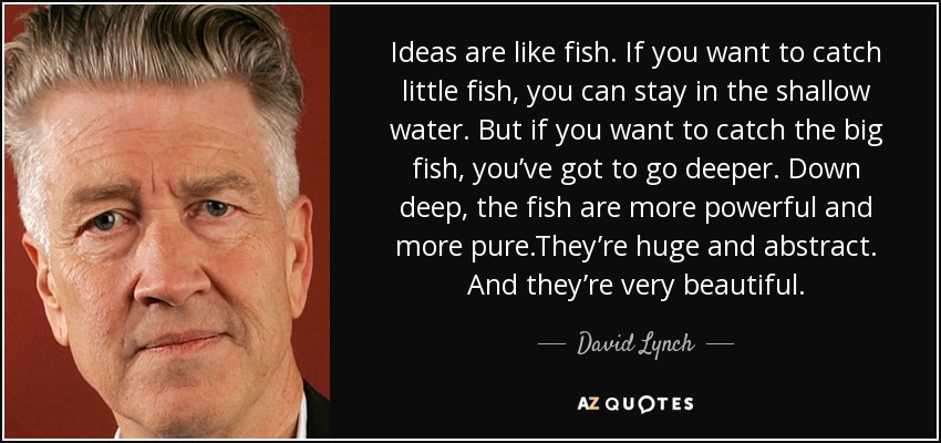 Ideas are like fish. If you want to catch little fish, you can stay in the shallow water. But if you want to catch the big fish, you’ve got to go deeper. Down deep, the fish are more powerful and more pure.They’re huge and abstract. And they’re very beautiful. - David Lynch
