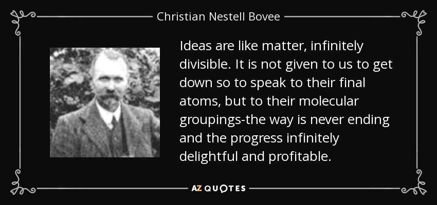 Ideas are like matter, infinitely divisible. It is not given to us to get down so to speak to their final atoms, but to their molecular groupings-the way is never ending and the progress infinitely delightful and profitable. - Christian Nestell Bovee