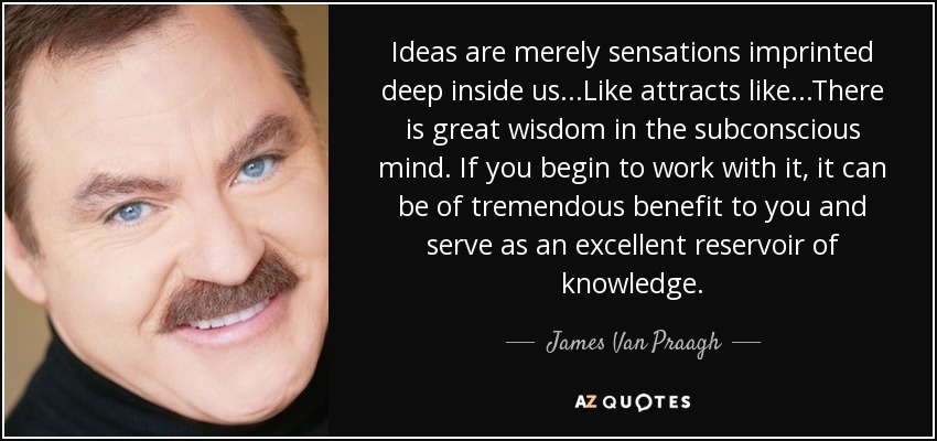 Ideas are merely sensations imprinted deep inside us...Like attracts like...There is great wisdom in the subconscious mind. If you begin to work with it, it can be of tremendous benefit to you and serve as an excellent reservoir of knowledge. - James Van Praagh