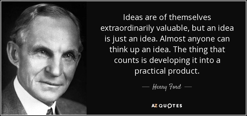 Ideas are of themselves extraordinarily valuable, but an idea is just an idea. Almost anyone can think up an idea. The thing that counts is developing it into a practical product. - Henry Ford
