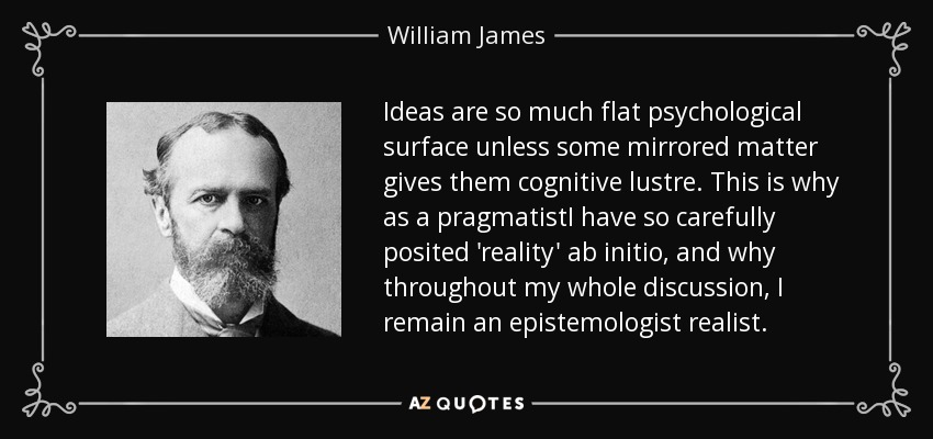 Ideas are so much flat psychological surface unless some mirrored matter gives them cognitive lustre. This is why as a pragmatistI have so carefully posited 'reality' ab initio, and why throughout my whole discussion, I remain an epistemologist realist. - William James