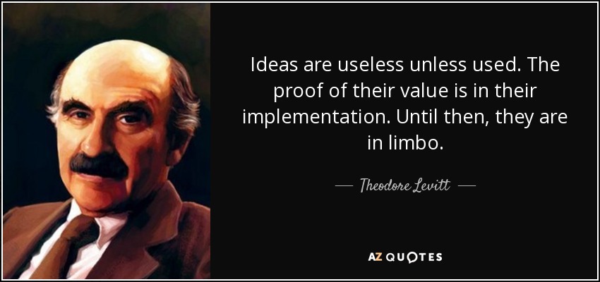 Ideas are useless unless used. The proof of their value is in their implementation. Until then, they are in limbo. - Theodore Levitt