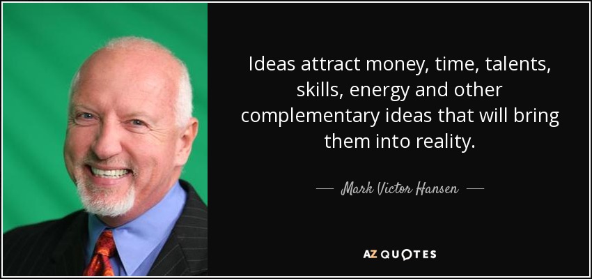 Ideas attract money, time, talents, skills, energy and other complementary ideas that will bring them into reality. - Mark Victor Hansen