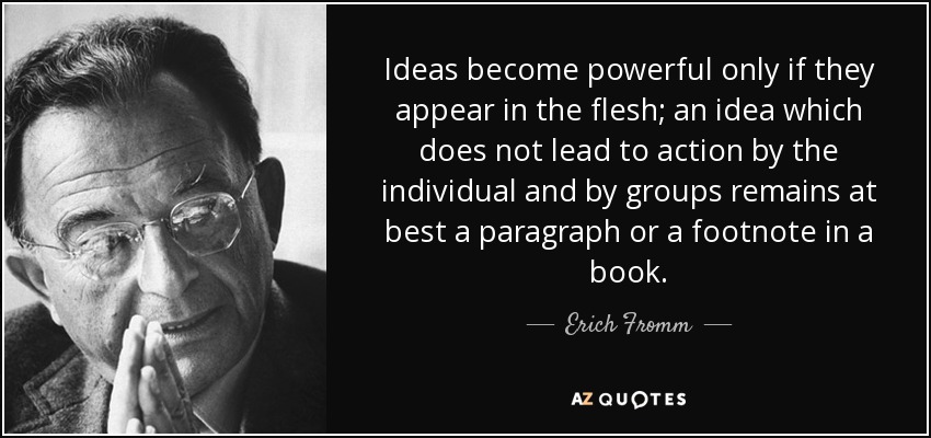 Ideas become powerful only if they appear in the flesh; an idea which does not lead to action by the individual and by groups remains at best a paragraph or a footnote in a book. - Erich Fromm