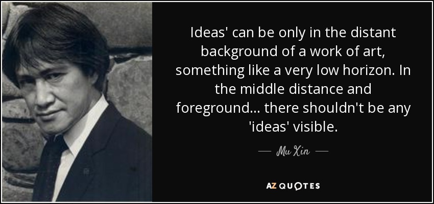 Ideas' can be only in the distant background of a work of art, something like a very low horizon. In the middle distance and foreground... there shouldn't be any 'ideas' visible. - Mu Xin