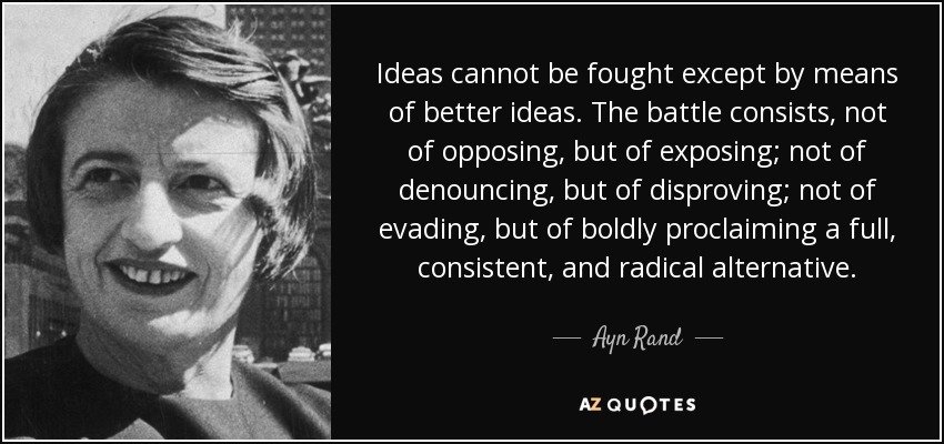 Ideas cannot be fought except by means of better ideas. The battle consists, not of opposing, but of exposing; not of denouncing, but of disproving; not of evading, but of boldly proclaiming a full, consistent, and radical alternative. - Ayn Rand