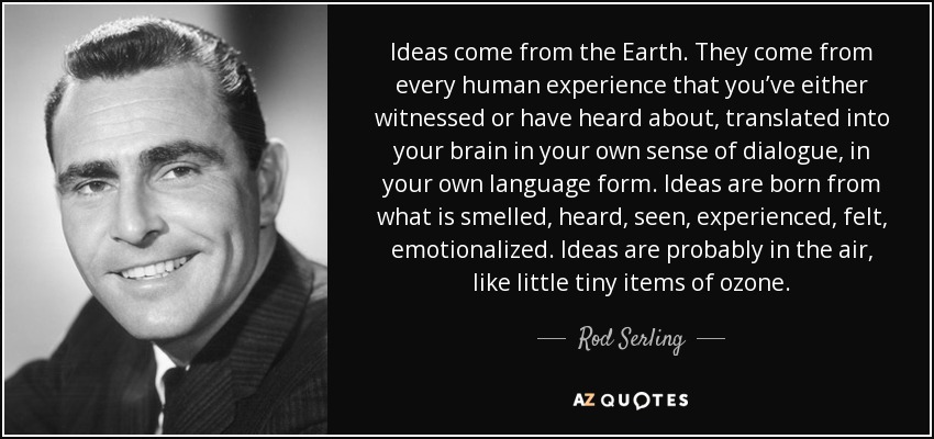 Ideas come from the Earth. They come from every human experience that you’ve either witnessed or have heard about, translated into your brain in your own sense of dialogue, in your own language form. Ideas are born from what is smelled, heard, seen, experienced, felt, emotionalized. Ideas are probably in the air, like little tiny items of ozone. - Rod Serling