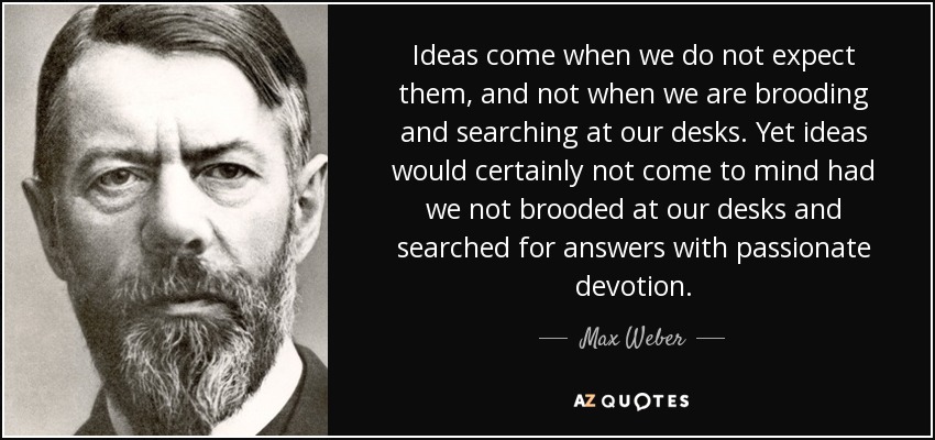 Ideas come when we do not expect them, and not when we are brooding and searching at our desks. Yet ideas would certainly not come to mind had we not brooded at our desks and searched for answers with passionate devotion. - Max Weber