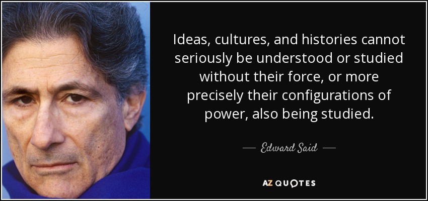 Ideas, cultures, and histories cannot seriously be understood or studied without their force, or more precisely their configurations of power, also being studied. - Edward Said