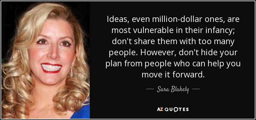 Ideas, even million-dollar ones, are most vulnerable in their infancy; don't share them with too many people. However, don't hide your plan from people who can help you move it forward. - Sara Blakely