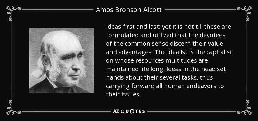 Ideas first and last: yet it is not till these are formulated and utilized that the devotees of the common sense discern their value and advantages. The idealist is the capitalist on whose resources multitudes are maintained life long. Ideas in the head set hands about their several tasks, thus carrying forward all human endeavors to their issues. - Amos Bronson Alcott