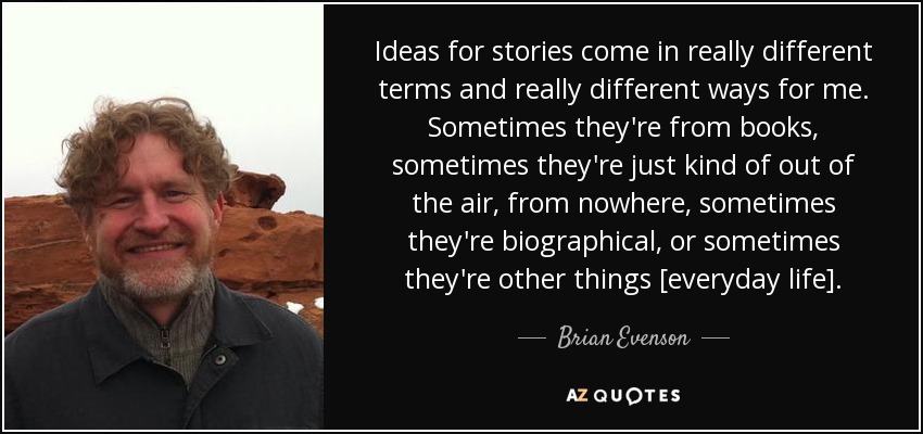 Ideas for stories come in really different terms and really different ways for me. Sometimes they're from books, sometimes they're just kind of out of the air, from nowhere, sometimes they're biographical, or sometimes they're other things [everyday life]. - Brian Evenson