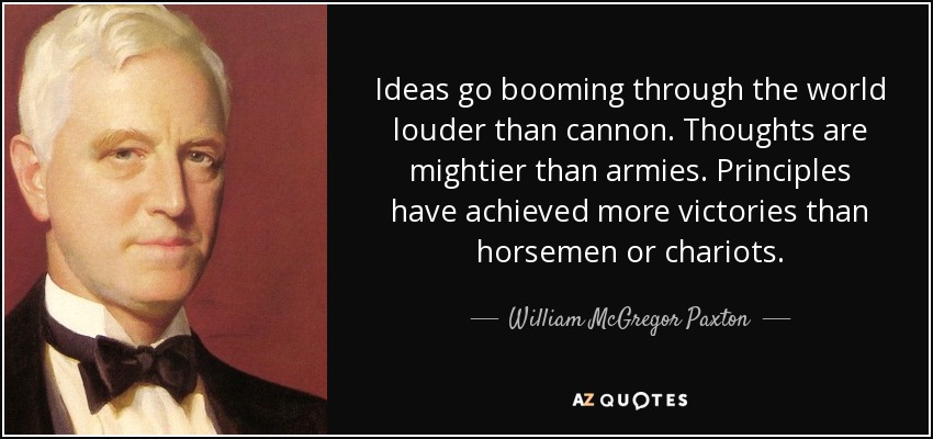 Ideas go booming through the world louder than cannon. Thoughts are mightier than armies. Principles have achieved more victories than horsemen or chariots. - William McGregor Paxton