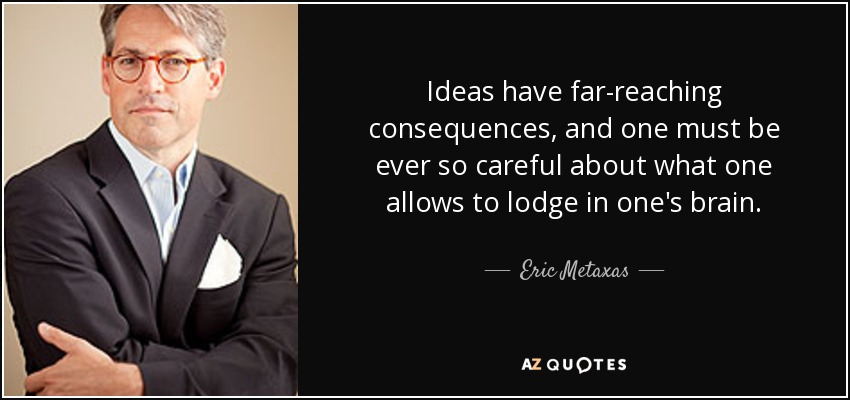 Ideas have far-reaching consequences, and one must be ever so careful about what one allows to lodge in one's brain. - Eric Metaxas