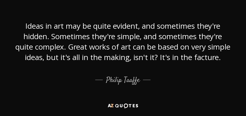 Ideas in art may be quite evident, and sometimes they're hidden. Sometimes they're simple, and sometimes they're quite complex. Great works of art can be based on very simple ideas, but it's all in the making, isn't it? It's in the facture. - Philip Taaffe
