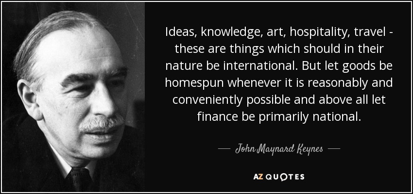 Ideas, knowledge, art, hospitality, travel - these are things which should in their nature be international. But let goods be homespun whenever it is reasonably and conveniently possible and above all let finance be primarily national. - John Maynard Keynes