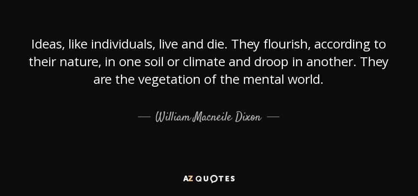 Ideas, like individuals, live and die. They flourish, according to their nature, in one soil or climate and droop in another. They are the vegetation of the mental world. - William Macneile Dixon