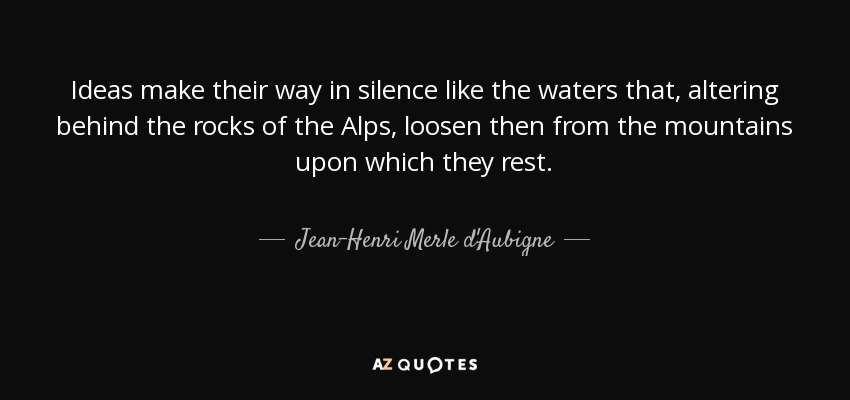 Ideas make their way in silence like the waters that, altering behind the rocks of the Alps, loosen then from the mountains upon which they rest. - Jean-Henri Merle d'Aubigne
