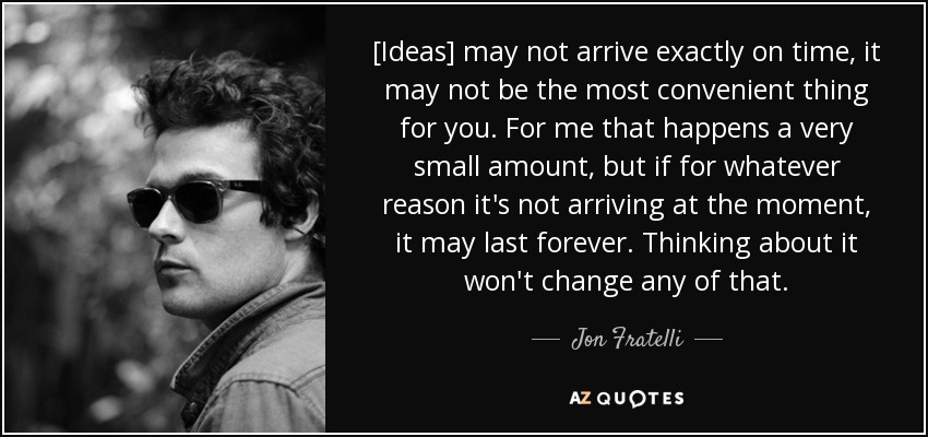 [Ideas] may not arrive exactly on time, it may not be the most convenient thing for you. For me that happens a very small amount, but if for whatever reason it's not arriving at the moment, it may last forever. Thinking about it won't change any of that. - Jon Fratelli