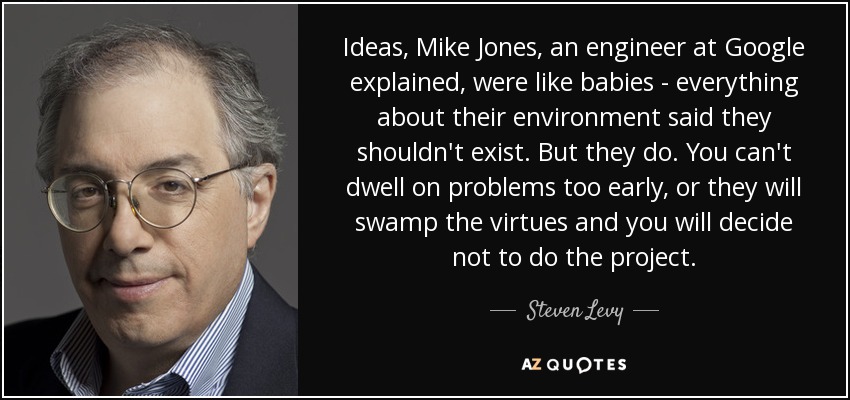 Ideas, Mike Jones, an engineer at Google explained, were like babies - everything about their environment said they shouldn't exist. But they do. You can't dwell on problems too early, or they will swamp the virtues and you will decide not to do the project. - Steven Levy