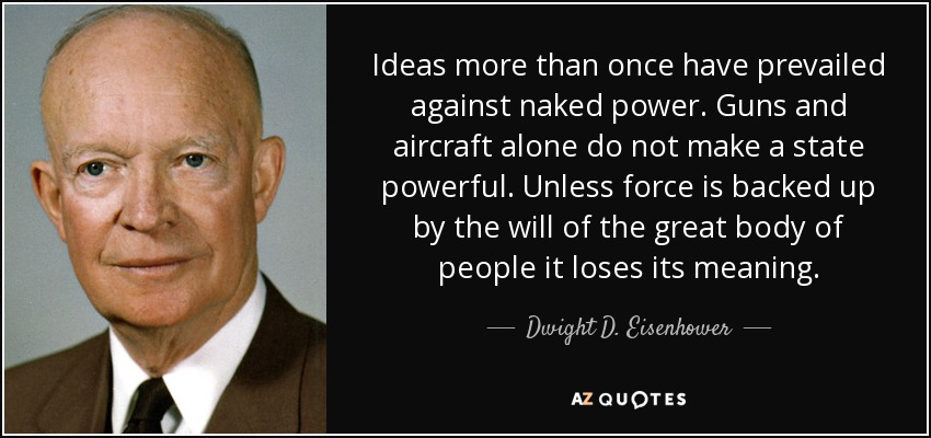 Ideas more than once have prevailed against naked power. Guns and aircraft alone do not make a state powerful. Unless force is backed up by the will of the great body of people it loses its meaning. - Dwight D. Eisenhower