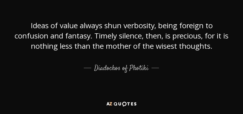 Ideas of value always shun verbosity, being foreign to confusion and fantasy. Timely silence, then, is precious, for it is nothing less than the mother of the wisest thoughts. - Diadochos of Photiki