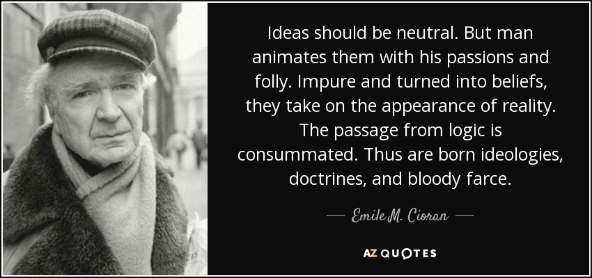 Ideas should be neutral. But man animates them with his passions and folly. Impure and turned into beliefs, they take on the appearance of reality. The passage from logic is consummated. Thus are born ideologies, doctrines, and bloody farce. - Emile M. Cioran