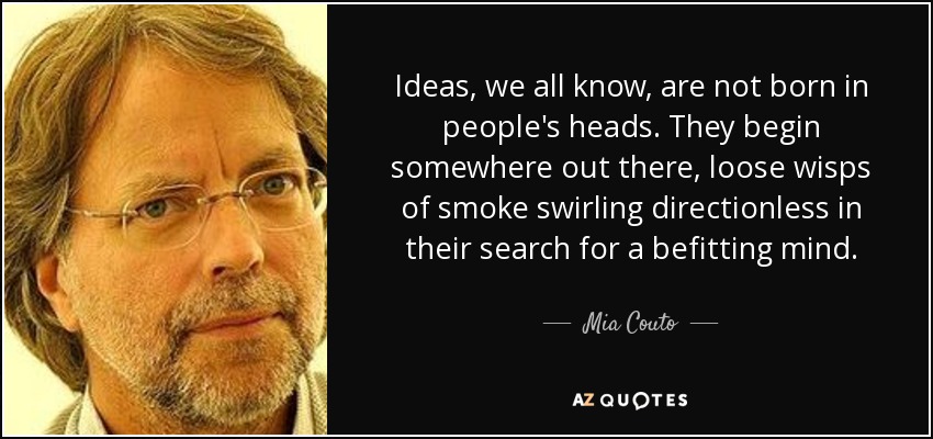 Ideas, we all know, are not born in people's heads. They begin somewhere out there, loose wisps of smoke swirling directionless in their search for a befitting mind. - Mia Couto