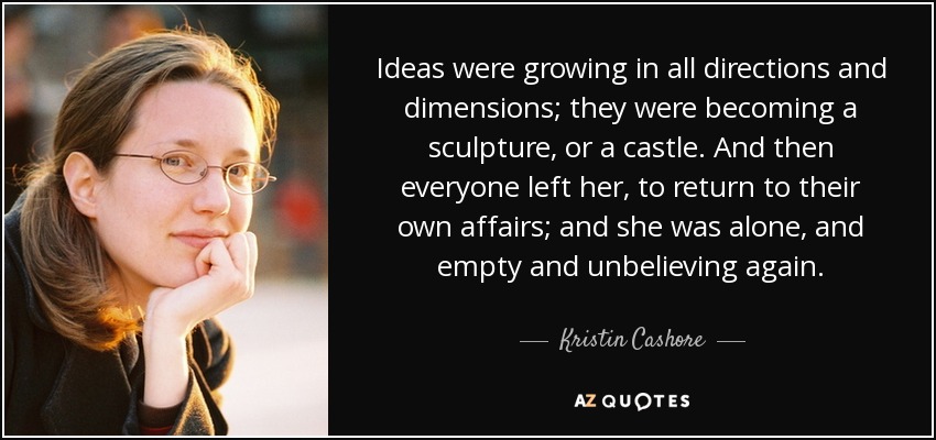 Ideas were growing in all directions and dimensions; they were becoming a sculpture, or a castle. And then everyone left her, to return to their own affairs; and she was alone, and empty and unbelieving again. - Kristin Cashore
